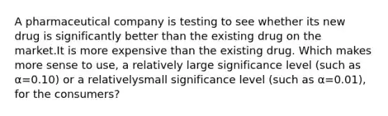 A pharmaceutical company is testing to see whether its new drug is significantly better than the existing drug on the market.It is more expensive than the existing drug. Which makes more sense to use, a relatively large significance level (such as α=0.10) or a relativelysmall significance level (such as α=0.01), for the consumers?