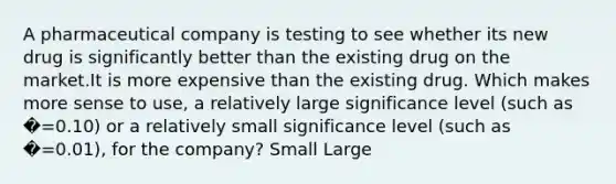 A pharmaceutical company is testing to see whether its new drug is significantly better than the existing drug on the market.It is more expensive than the existing drug. Which makes more sense to use, a relatively large significance level (such as �=0.10) or a relatively small significance level (such as �=0.01), for the company? Small Large