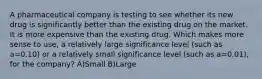 A pharmaceutical company is testing to see whether its new drug is significantly better than the existing drug on the market. It is more expensive than the existing drug. Which makes more sense to use, a relatively large significance level (such as a=0.10) or a relatively small significance level (such as a=0.01), for the company? A)Small B)Large