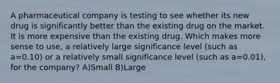 A pharmaceutical company is testing to see whether its new drug is significantly better than the existing drug on the market. It is more expensive than the existing drug. Which makes more sense to use, a relatively large significance level (such as a=0.10) or a relatively small significance level (such as a=0.01), for the company? A)Small B)Large