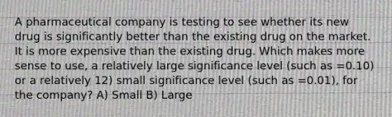 A pharmaceutical company is testing to see whether its new drug is significantly better than the existing drug on the market. It is more expensive than the existing drug. Which makes more sense to use, a relatively large significance level (such as =0.10) or a relatively 12) small significance level (such as =0.01), for the company? A) Small B) Large