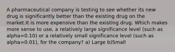 A pharmaceutical company is testing to see whether its new drug is significantly better than the existing drug on the market.It is more expensive than the existing drug. Which makes more sense to use, a relatively large significance level (such as alpha=0.10) or a relatively small significance level (such as alpha=0.01), for the company? a) Large b)Small