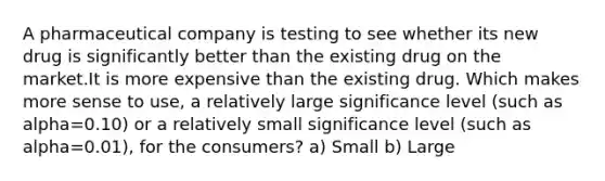 A pharmaceutical company is testing to see whether its new drug is significantly better than the existing drug on the market.It is more expensive than the existing drug. Which makes more sense to use, a relatively large significance level (such as alpha=0.10) or a relatively small significance level (such as alpha=0.01), for the consumers? a) Small b) Large