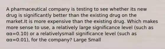 A pharmaceutical company is testing to see whether its new drug is significantly better than the existing drug on the market.It is more expensive than the existing drug. Which makes more sense to use, a relatively large significance level (such as αα=0.10) or a relativelysmall significance level (such as αα=0.01), for the company? Large Small