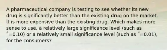 A pharmaceutical company is testing to see whether its new drug is significantly better than the existing drug on the market. It is more expensive than the existing drug. Which makes more sense to use, a relatively large significance level (such as ΅=0.10) or a relatively small significance level (such as ΅=0.01), for the consumers?