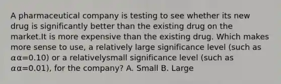 A pharmaceutical company is testing to see whether its new drug is significantly better than the existing drug on the market.It is more expensive than the existing drug. Which makes more sense to use, a relatively large significance level (such as 𝛼α=0.10) or a relativelysmall significance level (such as 𝛼α=0.01), for the company? A. Small B. Large