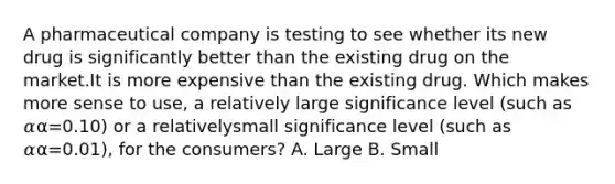 A pharmaceutical company is testing to see whether its new drug is significantly better than the existing drug on the market.It is more expensive than the existing drug. Which makes more sense to use, a relatively large significance level (such as 𝛼α=0.10) or a relativelysmall significance level (such as 𝛼α=0.01), for the consumers? A. Large B. Small