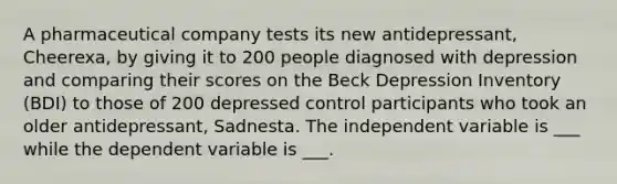 A pharmaceutical company tests its new antidepressant, Cheerexa, by giving it to 200 people diagnosed with depression and comparing their scores on the Beck Depression Inventory (BDI) to those of 200 depressed control participants who took an older antidepressant, Sadnesta. The independent variable is ___ while the dependent variable is ___.