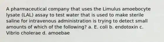 A pharmaceutical company that uses the Limulus amoebocyte lysate (LAL) assay to test water that is used to make sterile saline for intravenous administration is trying to detect small amounts of which of the following? a. E. coli b. endotoxin c. Vibrio cholerae d. amoebae