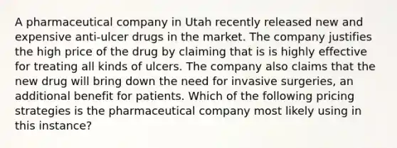 A pharmaceutical company in Utah recently released new and expensive anti-ulcer drugs in the market. The company justifies the high price of the drug by claiming that is is highly effective for treating all kinds of ulcers. The company also claims that the new drug will bring down the need for invasive surgeries, an additional benefit for patients. Which of the following pricing strategies is the pharmaceutical company most likely using in this instance?