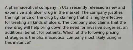 A pharmaceutical company in Utah recently released a new and expensive anti-ulcer drug in the market. The company justifies the high price of the drug by claiming that it is highly effective for treating all kinds of ulcers. The company also claims that the new drug will help bring down the need for invasive surgeries, an additional benefit for patients. Which of the following pricing strategies is the pharmaceutical company most likely using in this instance?