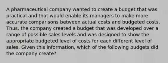 A pharmaceutical company wanted to create a budget that was practical and that would enable its managers to make more accurate comparisons between actual costs and budgeted costs. Thus, the company created a budget that was developed over a range of possible sales levels and was designed to show the appropriate budgeted level of costs for each different level of sales. Given this information, which of the following budgets did the company create?