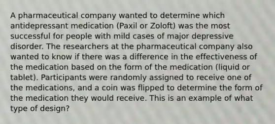 A pharmaceutical company wanted to determine which antidepressant medication (Paxil or Zoloft) was the most successful for people with mild cases of major depressive disorder. The researchers at the pharmaceutical company also wanted to know if there was a difference in the effectiveness of the medication based on the form of the medication (liquid or tablet). Participants were randomly assigned to receive one of the medications, and a coin was flipped to determine the form of the medication they would receive. This is an example of what type of design?