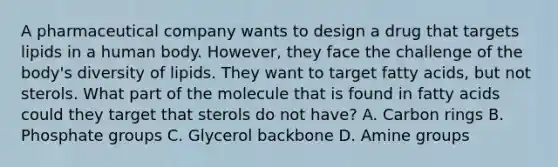 A pharmaceutical company wants to design a drug that targets lipids in a human body. However, they face the challenge of the body's diversity of lipids. They want to target fatty acids, but not sterols. What part of the molecule that is found in fatty acids could they target that sterols do not have? A. Carbon rings B. Phosphate groups C. Glycerol backbone D. Amine groups