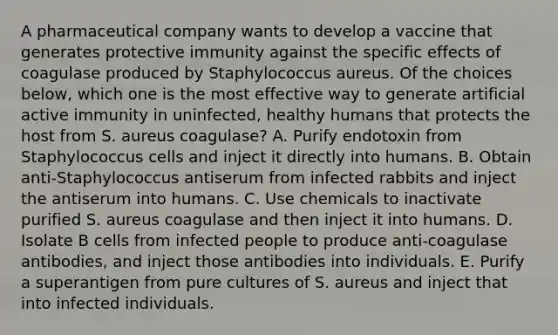 A pharmaceutical company wants to develop a vaccine that generates protective immunity against the specific effects of coagulase produced by Staphylococcus aureus. Of the choices below, which one is the most effective way to generate artificial active immunity in uninfected, healthy humans that protects the host from S. aureus coagulase? A. Purify endotoxin from Staphylococcus cells and inject it directly into humans. B. Obtain anti-Staphylococcus antiserum from infected rabbits and inject the antiserum into humans. C. Use chemicals to inactivate purified S. aureus coagulase and then inject it into humans. D. Isolate B cells from infected people to produce anti-coagulase antibodies, and inject those antibodies into individuals. E. Purify a superantigen from pure cultures of S. aureus and inject that into infected individuals.