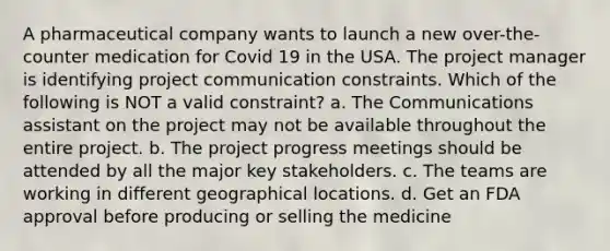 A pharmaceutical company wants to launch a new over-the-counter medication for Covid 19 in the USA. The project manager is identifying project communication constraints. Which of the following is NOT a valid constraint? a. The Communications assistant on the project may not be available throughout the entire project. b. The project progress meetings should be attended by all the major key stakeholders. c. The teams are working in different geographical locations. d. Get an FDA approval before producing or selling the medicine