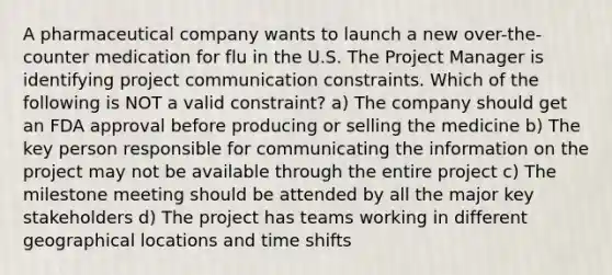 A pharmaceutical company wants to launch a new over-the-counter medication for flu in the U.S. The Project Manager is identifying project communication constraints. Which of the following is NOT a valid constraint? a) The company should get an FDA approval before producing or selling the medicine b) The key person responsible for communicating the information on the project may not be available through the entire project c) The milestone meeting should be attended by all the major key stakeholders d) The project has teams working in different geographical locations and time shifts