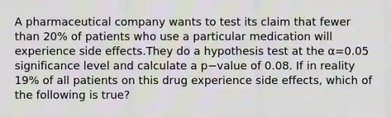 A pharmaceutical company wants to test its claim that fewer than 20% of patients who use a particular medication will experience side effects.They do a hypothesis test at the α=0.05 significance level and calculate a p−value of 0.08. If in reality 19% of all patients on this drug experience side effects, which of the following is true?