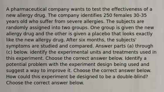 A pharmaceutical company wants to test the effectiveness of a new allergy drug. The company identifies 250 females​ 30-35 years old who suffer from severe allergies. The subjects are randomly assigned into two groups. One group is given the new allergy drug and the other is given a placebo that looks exactly like the new allergy drug. After six​ months, the​ subjects' symptoms are studied and compared. Answer parts​ (a) through​ (c) below. identify the experimental units and treatments used in this experiment. Choose the correct answer below. Identify a potential problem with the experiment design being used and suggest a way to improve it. Choose the correct answer below. How could this experiment be designed to be a​ double-blind? Choose the correct answer below.