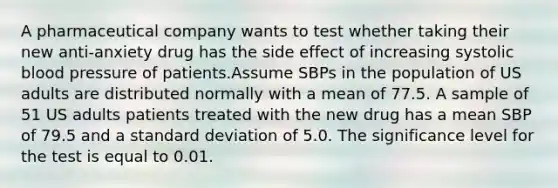 A pharmaceutical company wants to test whether taking their new anti-anxiety drug has the side effect of increasing systolic <a href='https://www.questionai.com/knowledge/kD0HacyPBr-blood-pressure' class='anchor-knowledge'>blood pressure</a> of patients.Assume SBPs in the population of US adults are distributed normally with a mean of 77.5. A sample of 51 US adults patients treated with the new drug has a mean SBP of 79.5 and a <a href='https://www.questionai.com/knowledge/kqGUr1Cldy-standard-deviation' class='anchor-knowledge'>standard deviation</a> of 5.0. The significance level for the test is equal to 0.01.