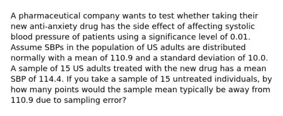 A pharmaceutical company wants to test whether taking their new anti-anxiety drug has the side effect of affecting systolic <a href='https://www.questionai.com/knowledge/kD0HacyPBr-blood-pressure' class='anchor-knowledge'>blood pressure</a> of patients using a significance level of 0.01. Assume SBPs in the population of US adults are distributed normally with a mean of 110.9 and a <a href='https://www.questionai.com/knowledge/kqGUr1Cldy-standard-deviation' class='anchor-knowledge'>standard deviation</a> of 10.0. A sample of 15 US adults treated with the new drug has a mean SBP of 114.4. If you take a sample of 15 untreated individuals, by how many points would the sample mean typically be away from 110.9 due to sampling error?