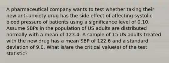 A pharmaceutical company wants to test whether taking their new anti-anxiety drug has the side effect of affecting systolic <a href='https://www.questionai.com/knowledge/kD0HacyPBr-blood-pressure' class='anchor-knowledge'>blood pressure</a> of patients using a significance level of 0.10. Assume SBPs in the population of US adults are distributed normally with a mean of 123.4. A sample of 15 US adults treated with the new drug has a mean SBP of 122.6 and a standard deviation of 9.0. What is/are the critical value(s) of <a href='https://www.questionai.com/knowledge/kzeQt8hpQB-the-test-statistic' class='anchor-knowledge'>the test statistic</a>?