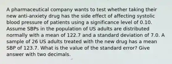 A pharmaceutical company wants to test whether taking their new anti-anxiety drug has the side effect of affecting systolic <a href='https://www.questionai.com/knowledge/kD0HacyPBr-blood-pressure' class='anchor-knowledge'>blood pressure</a> of patients using a significance level of 0.10. Assume SBPs in the population of US adults are distributed normally with a mean of 122.7 and a <a href='https://www.questionai.com/knowledge/kqGUr1Cldy-standard-deviation' class='anchor-knowledge'>standard deviation</a> of 7.0. A sample of 26 US adults treated with the new drug has a mean SBP of 123.7. What is the value of the standard error? Give answer with two decimals.