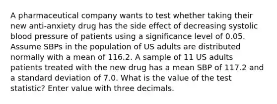 A pharmaceutical company wants to test whether taking their new anti-anxiety drug has the side effect of decreasing systolic <a href='https://www.questionai.com/knowledge/kD0HacyPBr-blood-pressure' class='anchor-knowledge'>blood pressure</a> of patients using a significance level of 0.05. Assume SBPs in the population of US adults are distributed normally with a mean of 116.2. A sample of 11 US adults patients treated with the new drug has a mean SBP of 117.2 and a standard deviation of 7.0. What is the value of <a href='https://www.questionai.com/knowledge/kzeQt8hpQB-the-test-statistic' class='anchor-knowledge'>the test statistic</a>? Enter value with three decimals.