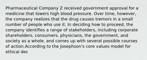 Pharmaceutical Company Z received government approval for a medicine that lowers high blood pressure. Over time, however, the company realizes that the drug causes tremors in a small number of people who use it. In deciding how to proceed, the company identifies a range of stakeholders, including corporate shareholders, consumers, physicians, the government, and society as a whole, and comes up with several possible courses of action.According to the Josephson's core values model for ethical dec