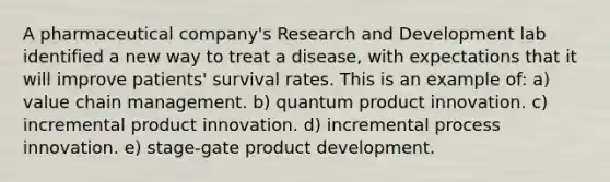 A pharmaceutical company's Research and Development lab identified a new way to treat a disease, with expectations that it will improve patients' survival rates. This is an example of: a) value chain management. b) quantum product innovation. c) incremental product innovation. d) incremental process innovation. e) stage-gate product development.