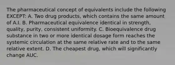 The pharmaceutical concept of equivalents include the following EXCEPT: A. Two drug products, which contains the same amount of A.I. B. Pharmaceutical equivalence identical in strength, quality, purity, consistent uniformity. C. Bioequivalence drug substance in two or more identical dosage form reaches the systemic circulation at the same relative rate and to the same relative extent. D. The cheapest drug, which will significantly change AUC.