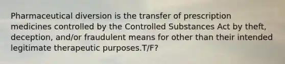 Pharmaceutical diversion is the transfer of prescription medicines controlled by the Controlled Substances Act by theft, deception, and/or fraudulent means for other than their intended legitimate therapeutic purposes.T/F?