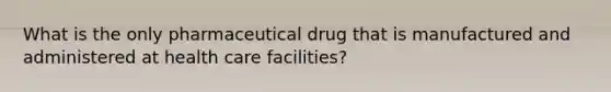 What is the only pharmaceutical drug that is manufactured and administered at health care facilities?