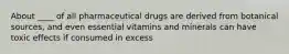 About ____ of all pharmaceutical drugs are derived from botanical sources, and even essential vitamins and minerals can have toxic effects if consumed in excess