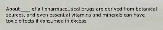 About ____ of all pharmaceutical drugs are derived from botanical sources, and even essential vitamins and minerals can have toxic effects if consumed in excess