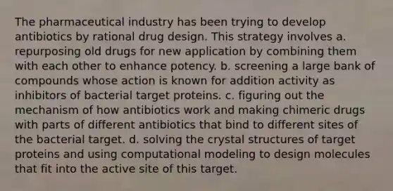 The pharmaceutical industry has been trying to develop antibiotics by rational drug design. This strategy involves a. repurposing old drugs for new application by combining them with each other to enhance potency. b. screening a large bank of compounds whose action is known for addition activity as inhibitors of bacterial target proteins. c. figuring out the mechanism of how antibiotics work and making chimeric drugs with parts of different antibiotics that bind to different sites of the bacterial target. d. solving the crystal structures of target proteins and using computational modeling to design molecules that fit into the active site of this target.