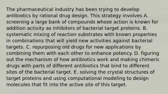 The pharmaceutical industry has been trying to develop antibiotics by rational drug design. This strategy involves A. screening a large bank of compounds whose action is known for addition activity as inhibitors of bacterial target proteins. B. systematic mixing of reaction substrates with known properties in combinations that will yield new activities against bacterial targets. C. repurposing old drugs for new applications by combining them with each other to enhance potency. D. figuring out the mechanism of how antibiotics work and making chimeric drugs with parts of different antibiotics that bind to different sites of the bacterial target. E. solving the crystal structures of target proteins and using computational modeling to design molecules that fit into the active site of this target.