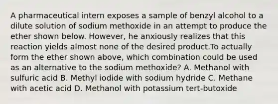 A pharmaceutical intern exposes a sample of benzyl alcohol to a dilute solution of sodium methoxide in an attempt to produce the ether shown below. However, he anxiously realizes that this reaction yields almost none of the desired product.To actually form the ether shown above, which combination could be used as an alternative to the sodium methoxide? A. Methanol with sulfuric acid B. Methyl iodide with sodium hydride C. Methane with acetic acid D. Methanol with potassium tert-butoxide