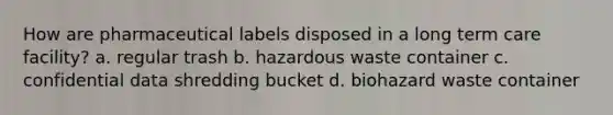 How are pharmaceutical labels disposed in a long term care facility? a. regular trash b. hazardous waste container c. confidential data shredding bucket d. biohazard waste container