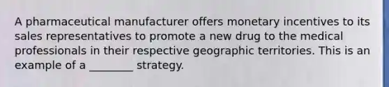 A pharmaceutical manufacturer offers monetary incentives to its sales representatives to promote a new drug to the medical professionals in their respective geographic territories. This is an example of a ________ strategy.