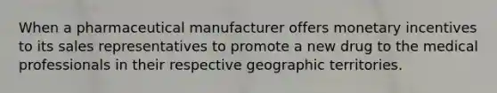 When a pharmaceutical manufacturer offers monetary incentives to its sales representatives to promote a new drug to the medical professionals in their respective geographic territories.