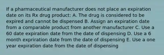 If a pharmaceutical manufacturer does not place an expiration date on its Rx drug product: A. The drug is considered to be expired and cannot be dispensed B. Assign an expiration date from a comparable product from another manufacturer C. Use a 60 date expiration date from the date of dispensing D. Use a 6 month expriration date from the date of dispensing E. Use a one year expiration date from the date of dispensing