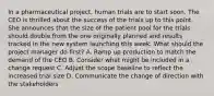 In a pharmaceutical project, human trials are to start soon. The CEO is thrilled about the success of the trials up to this point. She announces that the size of the patient pool for the trials should double from the one originally planned and results tracked in the new system launching this week. What should the project manager do first? A. Ramp up production to match the demand of the CEO B. Consider what might be included in a change request C. Adjust the scope baseline to reflect the increased trial size D. Communicate the change of direction with the stakeholders