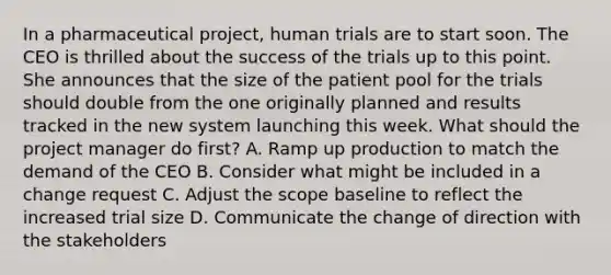 In a pharmaceutical project, human trials are to start soon. The CEO is thrilled about the success of the trials up to this point. She announces that the size of the patient pool for the trials should double from the one originally planned and results tracked in the new system launching this week. What should the project manager do first? A. Ramp up production to match the demand of the CEO B. Consider what might be included in a change request C. Adjust the scope baseline to reflect the increased trial size D. Communicate the change of direction with the stakeholders