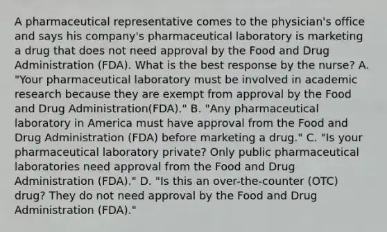 A pharmaceutical representative comes to the​ physician's office and says his​ company's pharmaceutical laboratory is marketing a drug that does not need approval by the Food and Drug Administration​ (FDA). What is the best response by the​ nurse? A. ​"Your pharmaceutical laboratory must be involved in academic research because they are exempt from approval by the Food and Drug Administration​(FDA)." B. ​"Any pharmaceutical laboratory in America must have approval from the Food and Drug Administration​ (FDA) before marketing a​ drug." C. ​"Is your pharmaceutical laboratory​ private? Only public pharmaceutical laboratories need approval from the Food and Drug Administration​ (FDA)." D. ​"Is this an​ over-the-counter (OTC)​ drug? They do not need approval by the Food and Drug Administration​ (FDA)."