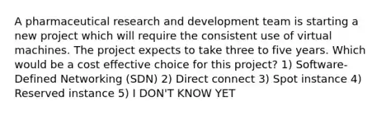 A pharmaceutical research and development team is starting a new project which will require the consistent use of virtual machines. The project expects to take three to five years. Which would be a cost effective choice for this project? 1) Software-Defined Networking (SDN) 2) Direct connect 3) Spot instance 4) Reserved instance 5) I DON'T KNOW YET