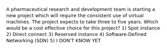 A pharmaceutical research and development team is starting a new project which will require the consistent use of virtual machines. The project expects to take three to five years. Which would be a cost effective choice for this project? 1) Spot instance 2) Direct connect 3) Reserved instance 4) Software-Defined Networking (SDN) 5) I DON'T KNOW YET