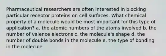 Pharmaceutical researchers are often interested in blocking particular receptor proteins on cell surfaces. What chemical property of a molecule would be most important for this type of application? a. the atomic numbers of the atoms involved b. the number of <a href='https://www.questionai.com/knowledge/knWZpHTJT4-valence-electrons' class='anchor-knowledge'>valence electrons</a> c. the molecule's shape d. the number of double bonds in the molecule e. the type of bonding in the molecule