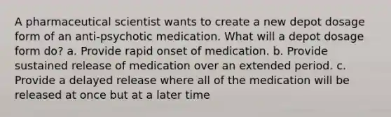 A pharmaceutical scientist wants to create a new depot dosage form of an anti-psychotic medication. What will a depot dosage form do? a. Provide rapid onset of medication. b. Provide sustained release of medication over an extended period. c. Provide a delayed release where all of the medication will be released at once but at a later time