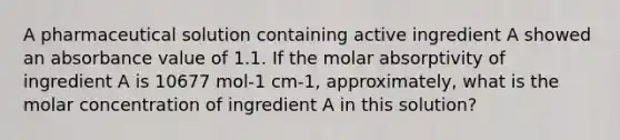 A pharmaceutical solution containing active ingredient A showed an absorbance value of 1.1. If the molar absorptivity of ingredient A is 10677 mol-1 cm-1, approximately, what is the molar concentration of ingredient A in this solution?